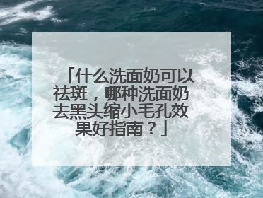 什么洗面奶可以祛斑，哪种洗面奶去黑头缩小毛孔效果好指南？