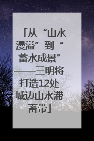 从“山水漫溢”到“蓄水成景”——三明将打造12处城边山水滞蓄带