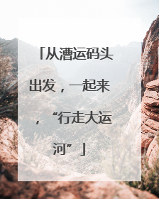 从漕运码头出发，一起来，“行走大运河”