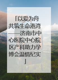 以爱为舟 共筑生命港湾——济南市中心医院中心院区产科助力孕博会温情纪实