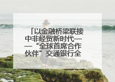 以金融桥梁联接中非经贸新时代——“全球首席合作伙伴”交通银行全力服务第四届中非经贸博览会