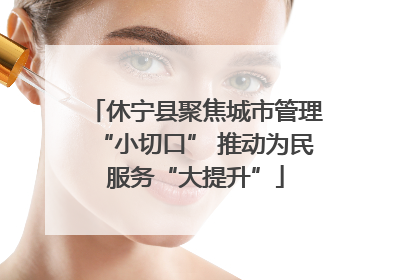 休宁县聚焦城市管理“小切口” 推动为民服务“大提升”
