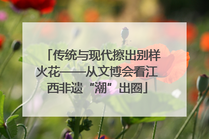 传统与现代擦出别样火花——从文博会看江西非遗“潮”出圈