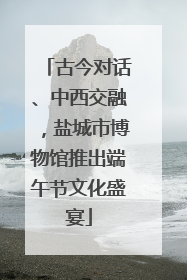 古今对话、中西交融，盐城市博物馆推出端午节文化盛宴