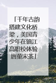 千年古韵搭建文化桥梁，美国青少年在镇江高职校体验唐菓宋茶