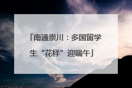 南通崇川：多国留学生“花样”迎端午