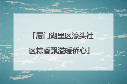 厦门湖里区濠头社区粽香飘溢暖侨心