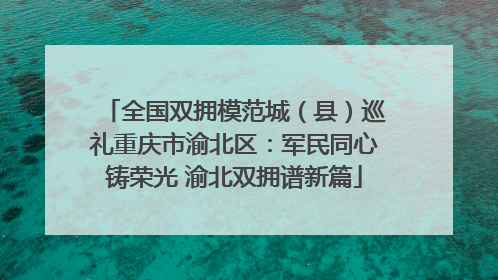 全国双拥模范城（县）巡礼重庆市渝北区：军民同心铸荣光 渝北双拥谱新篇