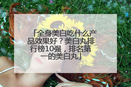 全身美白吃什么产品效果好？美白丸排行榜10强，排名第一的美白丸