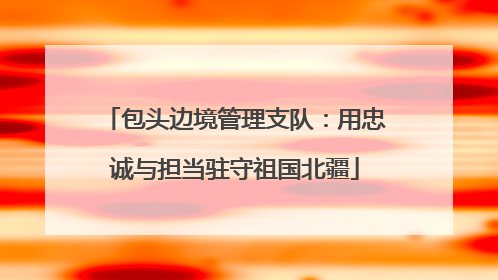 包头边境管理支队：用忠诚与担当驻守祖国北疆