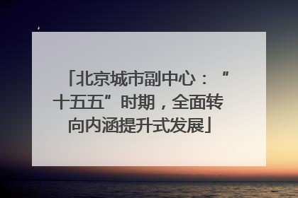 北京城市副中心：“十五五”时期，全面转向内涵提升式发展
