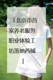 北京市首家养老服务职业体验工坊落地西城