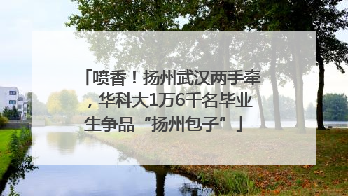 喷香！扬州武汉两手牵，华科大1万6千名毕业生争品“扬州包子”