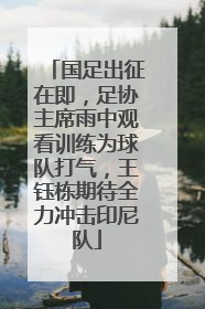 国足出征在即，足协主席雨中观看训练为球队打气，王钰栋期待全力冲击印尼队