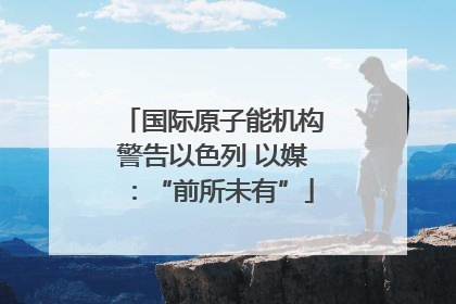 国际原子能机构警告以色列 以媒：“前所未有”