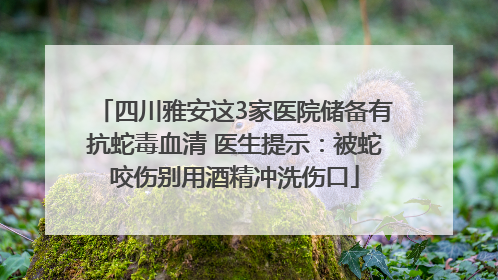 四川雅安这3家医院储备有抗蛇毒血清 医生提示：被蛇咬伤别用酒精冲洗伤口