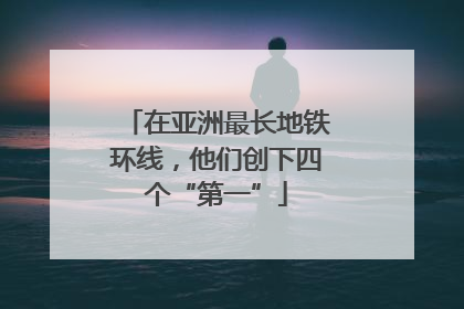 在亚洲最长地铁环线，他们创下四个“第一”