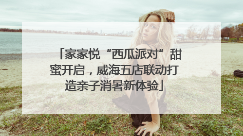 家家悦“西瓜派对”甜蜜开启，威海五店联动打造亲子消暑新体验