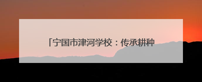 宁国市津河学校：传承耕种文化 收获“五育”硕果