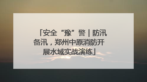 安全“豫”警｜防汛备汛，郑州中原消防开展水域实战演练