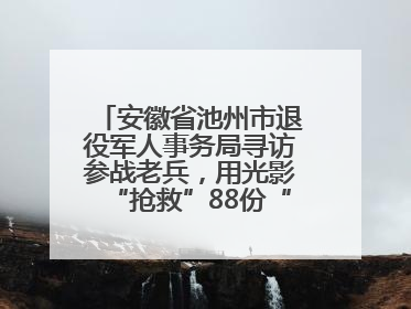 安徽省池州市退役军人事务局寻访参战老兵，用光影“抢救”88份“烽火档案”