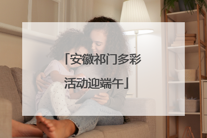 安徽祁门多彩活动迎端午