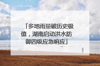 多地雨量破历史极值，湖南启动洪水防御四级应急响应