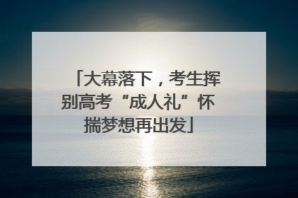 大幕落下，考生挥别高考“成人礼”怀揣梦想再出发