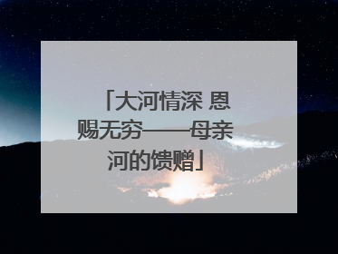 大河情深 恩赐无穷——母亲河的馈赠