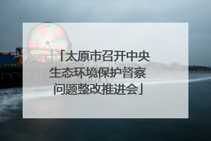 太原市召开中央生态环境保护督察问题整改推进会