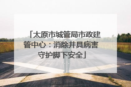 太原市城管局市政建管中心：消除井具病害 守护脚下安全