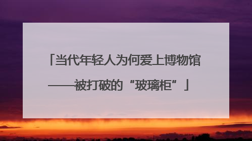 当代年轻人为何爱上博物馆——被打破的“玻璃柜”