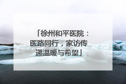 徐州和平医院：医路同行，家访传递温暖与希望