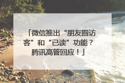 微信推出“朋友圈访客”和“已读”功能？腾讯高管回应！