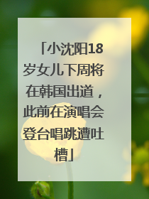 小沈阳18岁女儿下周将在韩国出道，此前在演唱会登台唱跳遭吐槽