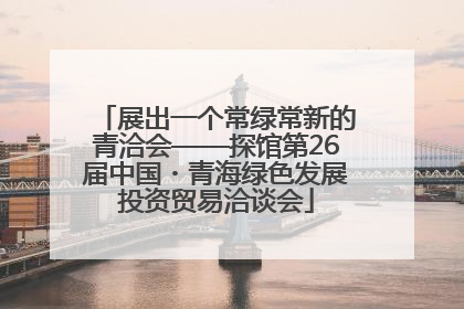 展出一个常绿常新的青洽会——探馆第26届中国・青海绿色发展投资贸易洽谈会