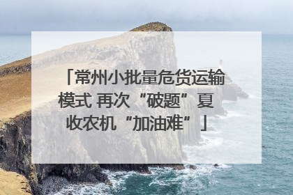 常州小批量危货运输模式 再次“破题”夏收农机“加油难”