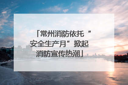 常州消防依托“安全生产月”掀起消防宣传热潮