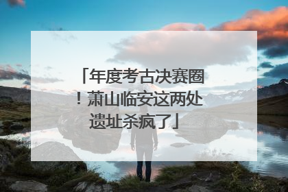 年度考古决赛圈！萧山临安这两处遗址杀疯了