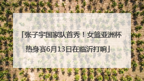 张子宇国家队首秀！女篮亚洲杯热身赛6月13日在临沂打响