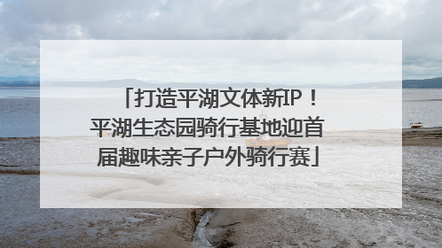 打造平湖文体新IP！平湖生态园骑行基地迎首届趣味亲子户外骑行赛