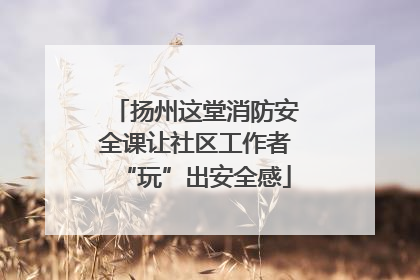 扬州这堂消防安全课让社区工作者“玩”出安全感