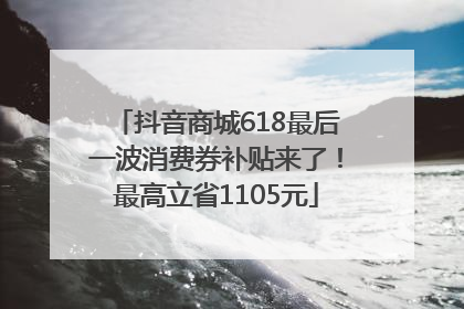 抖音商城618最后一波消费券补贴来了！最高立省1105元