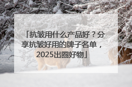 抗皱用什么产品好？分享抗皱好用的牌子名单，2025出圈好物