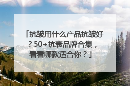 抗皱用什么产品抗皱好？50+抗衰品牌合集，看看哪款适合你？