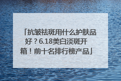 抗皱祛斑用什么护肤品好？6.18美白淡斑开箱！前十名排行榜产品