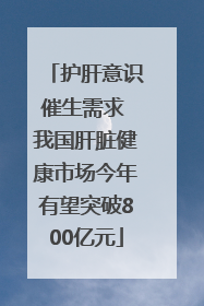 护肝意识催生需求 我国肝脏健康市场今年有望突破800亿元