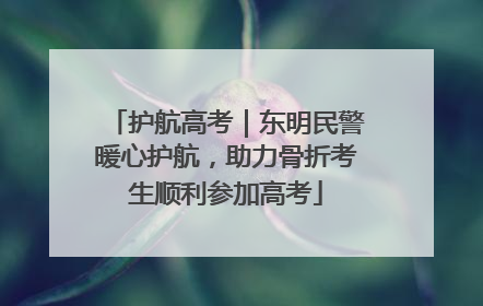 护航高考｜东明民警暖心护航，助力骨折考生顺利参加高考