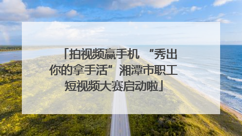 拍视频赢手机 “秀出你的拿手活”湘潭市职工短视频大赛启动啦