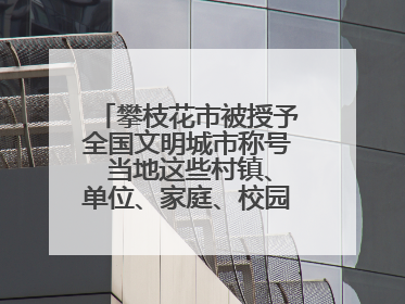 攀枝花市被授予全国文明城市称号 当地这些村镇、单位、家庭、校园也是全国文明！